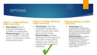OPTIONS
Option 1 – Single database,
single code-base
 Advantages: Easy to
manage database &
updates; no duplication.
Disadvantages: If you miss
out a “clientid” in the SQL
query, it may result in issues
with another client.
Multiple database, multiple
code-base
 Advantages: Very little
codebase modification,
easy to ensure client data
does not get mixed.
Disadvantages: Multiple
databases to manage so in
the event of DB schema
updates, you will have to
update each and every
database.
 Advantages: No
codebase modification,
easy to ensure client data
does not get mixed, easy
to perform client specific
modifications.
Disadvantages: Multiple
databases/code to
manage so in the event
of DB schema/code
updates, you will have to
manually update for
each client.
Option 2 – Multiple database,
single code-base
 