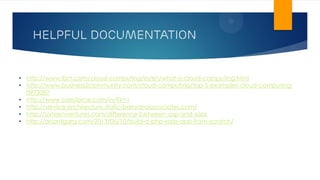 HELPFUL DOCUMENTATION
• http://www.ibm.com/cloud-computing/in/en/what-is-cloud-computing.html
• http://www.business2community.com/cloud-computing/top-5-examples-cloud-computing-
0973287
• http://www.salesforce.com/in/?ir=1
• http://service-architecture.static-barryandassociates.com/
• http://sixteenventures.com/difference-between-asp-and-saas
• http://anantgarg.com/2013/06/10/build-a-php-saas-app-from-scratch/
 