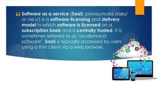 ”
“
Software as a service (SaaS; pronounced /sæs/
or /sɑːs/) is a software licensing and delivery
model in which software is licensed on a
subscription basis and is centrally hosted. It is
sometimes referred to as "on-demand
software". SaaS is typically accessed by users
using a thin client via a web browser.
 