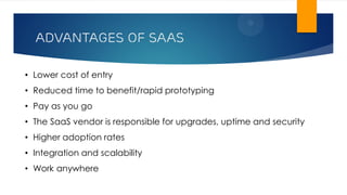 Advantages of SAAS
• Lower cost of entry
• Reduced time to benefit/rapid prototyping
• Pay as you go
• The SaaS vendor is responsible for upgrades, uptime and security
• Higher adoption rates
• Integration and scalability
• Work anywhere
 