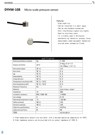 DAYSENSOR
DYHW-108 Micro-scale pressure sensor
Features:
·High stability
·Can be installed in a small space
·Can be non-standard customized
·Anti-interference signals are stable
·Quality stainless steel
·It is widely used in 3C digital
manufacturing detection process force
measurement, power equipment, mechanical
arm and other automation fields.
qualification
Rated quantitative schedule Kg 1-100
Output sensitivity mV/V
3-5kg:0.5-1.0
10-100kg:1.0-1.5
Zero point output %F.S. ±2
Non-linear %F.S. 0.5
lag %F.S. 0.3
Repeatability %F.S. 0.3
Creep (30 min) %F.S. 0.2
Temperature sensitivity drift %F.S./10℃ 0.5
Zero temperature drift %F.S./10℃ 0.5
Response frequency Hz 1k
Material stainless steel
impedance Ω 350
Insulation resistance MΩ/100V DC ≥5000
Use voltage V 5-10
Operating temperature range ℃ -20-80
Safety overload %R.C. 120
Extreme overload %R.C. 150
Cable line specifications m Φ2*1m
Cable limit pull force N 98
TEDS selectable
1) High temperature sensors are available, with a maximum operating temperature of 150℃.
2) High impedance sensors can be provided with an output impedance of 1000 Ω.
https://www.loadcells.store
 