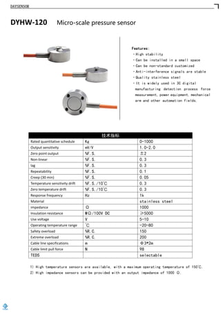 DAYSENSOR
DYHW-120 Micro-scale pressure sensor
Features:
·High stability
·Can be installed in a small space
·Can be non-standard customized
·Anti-interference signals are stable
·Quality stainless steel
·It is widely used in 3C digital
manufacturing detection process force
measurement, power equipment, mechanical
arm and other automation fields.
技术指标
Rated quantitative schedule Kg 0-1000
Output sensitivity mV/V 1.0-2.0
Zero point output %F.S. ±2
Non-linear %F.S. 0.3
lag %F.S. 0.3
Repeatability %F.S. 0.1
Creep (30 min) %F.S. 0.05
Temperature sensitivity drift %F.S./10℃ 0.3
Zero temperature drift %F.S./10℃ 0.3
Response frequency Hz 1k
Material stainless steel
impedance Ω 1000
Insulation resistance MΩ/100V DC ≥5000
Use voltage V 5-10
Operating temperature range ℃ -20-80
Safety overload %R.C. 150
Extreme overload %R.C. 200
Cable line specifications m Φ3*2m
Cable limit pull force N 98
TEDS selectable
1) High temperature sensors are available, with a maximum operating temperature of 150℃.
2) High impedance sensors can be provided with an output impedance of 1000 Ω.
https://www.loadcells.store
 