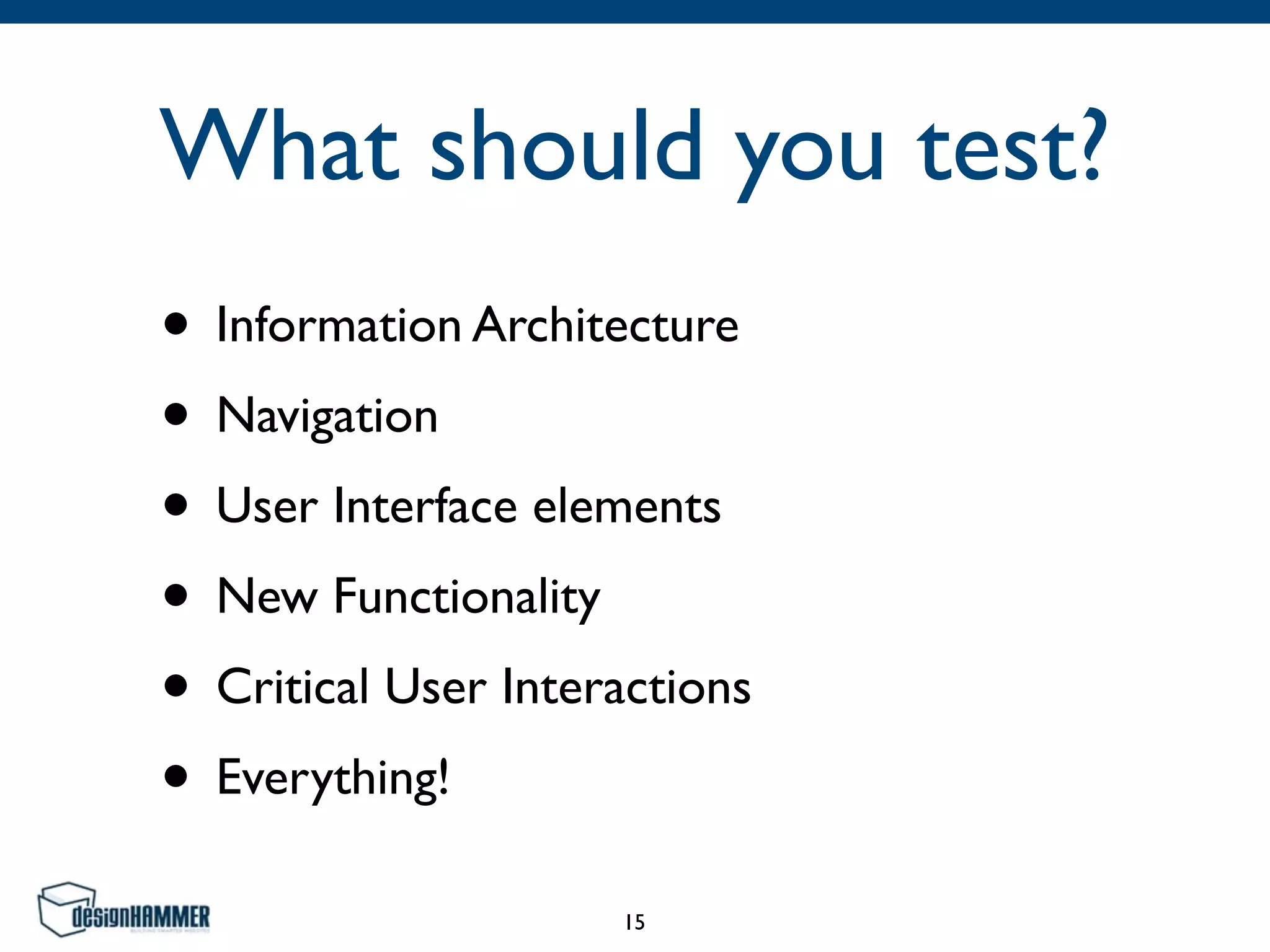 What should you test?
• Information Architecture
• Navigation
• User Interface elements
• New Functionality
• Critical User Interactions
• Everything!
15
 