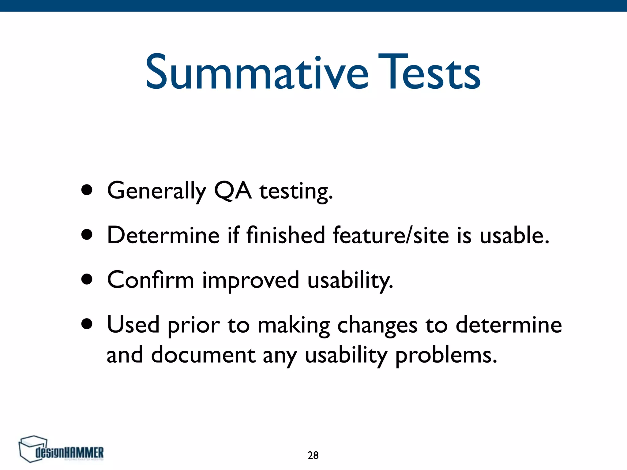 Summative Tests
• Generally QA testing.
• Determine if ﬁnished feature/site is usable.
• Conﬁrm improved usability.
• Used prior to making changes to determine
and document any usability problems.
28
 