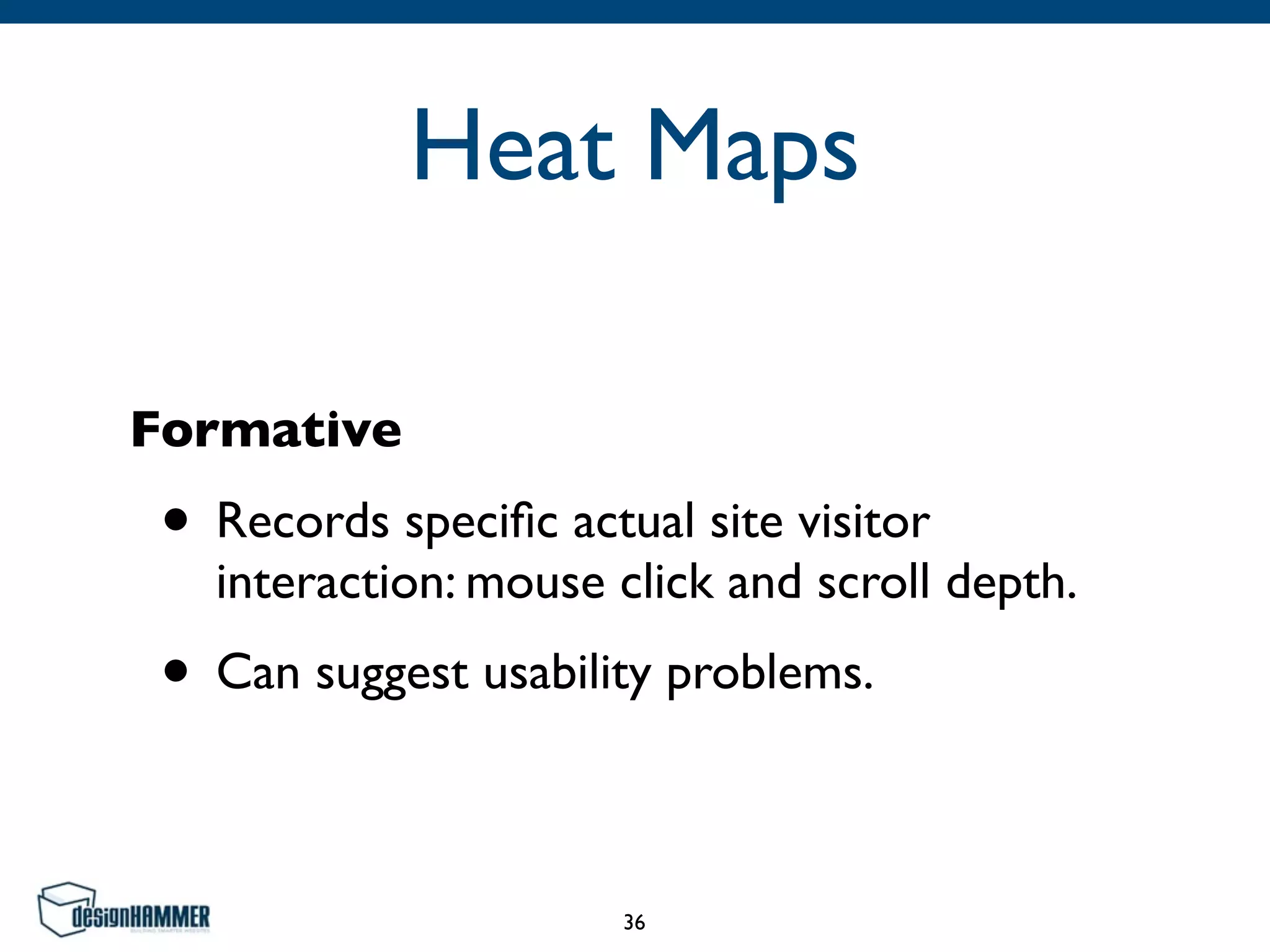 Heat Maps
Formative
• Records speciﬁc actual site visitor
interaction: mouse click and scroll depth.
• Can suggest usability problems.
36
 