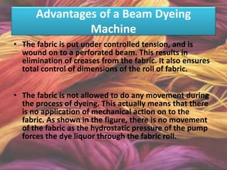 Advantages of a Beam Dyeing
Machine
• The fabric is put under controlled tension, and is
wound on to a perforated beam. This results in
elimination of creases from the fabric. It also ensures
total control of dimensions of the roll of fabric.
• The fabric is not allowed to do any movement during
the process of dyeing. This actually means that there
is no application of mechanical action on to the
fabric. As shown in the figure, there is no movement
of the fabric as the hydrostatic pressure of the pump
forces the dye liquor through the fabric roll.
 