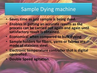 Sample Dying machine
• Saves time as just sample is being dyed.
• Enables in getting an accurate results as the
process can be carried out again and again until
satisfactory result is obtained.
• Economical when compared to bulk dyeing.
• Sample holders for fibers, yarns or fabrics are
made of stainless steel.
• Electronic temperature controller that is digital
controlled.
• Double Speed agitation.
 