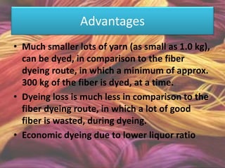 Advantages
• Much smaller lots of yarn (as small as 1.0 kg),
can be dyed, in comparison to the fiber
dyeing route, in which a minimum of approx.
300 kg of the fiber is dyed, at a time.
• Dyeing loss is much less in comparison to the
fiber dyeing route, in which a lot of good
fiber is wasted, during dyeing.
• Economic dyeing due to lower liquor ratio
 