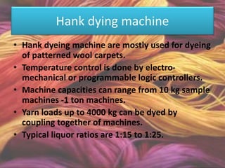 Hank dying machine
• Hank dyeing machine are mostly used for dyeing
of patterned wool carpets.
• Temperature control is done by electro-
mechanical or programmable logic controllers.
• Machine capacities can range from 10 kg sample
machines -1 ton machines.
• Yarn loads up to 4000 kg can be dyed by
coupling together of machines.
• Typical liquor ratios are 1:15 to 1:25.
 