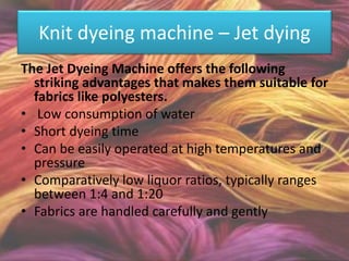 Knit dyeing machine – Jet dying
The Jet Dyeing Machine offers the following
striking advantages that makes them suitable for
fabrics like polyesters.
• Low consumption of water
• Short dyeing time
• Can be easily operated at high temperatures and
pressure
• Comparatively low liquor ratios, typically ranges
between 1:4 and 1:20
• Fabrics are handled carefully and gently
 