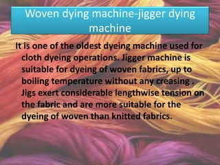 Woven dying machine-jigger dying
machine
It is one of the oldest dyeing machine used for
cloth dyeing operations. Jigger machine is
suitable for dyeing of woven fabrics, up to
boiling temperature without any creasing .
Jigs exert considerable lengthwise tension on
the fabric and are more suitable for the
dyeing of woven than knitted fabrics.
 