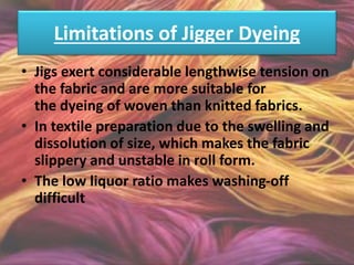 Limitations of Jigger Dyeing
• Jigs exert considerable lengthwise tension on
the fabric and are more suitable for
the dyeing of woven than knitted fabrics.
• In textile preparation due to the swelling and
dissolution of size, which makes the fabric
slippery and unstable in roll form.
• The low liquor ratio makes washing-off
difficult
 