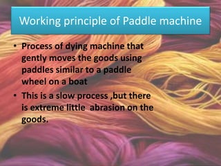 Working principle of Paddle machine
• Process of dying machine that
gently moves the goods using
paddles similar to a paddle
wheel on a boat
• This is a slow process ,but there
is extreme little abrasion on the
goods.
 