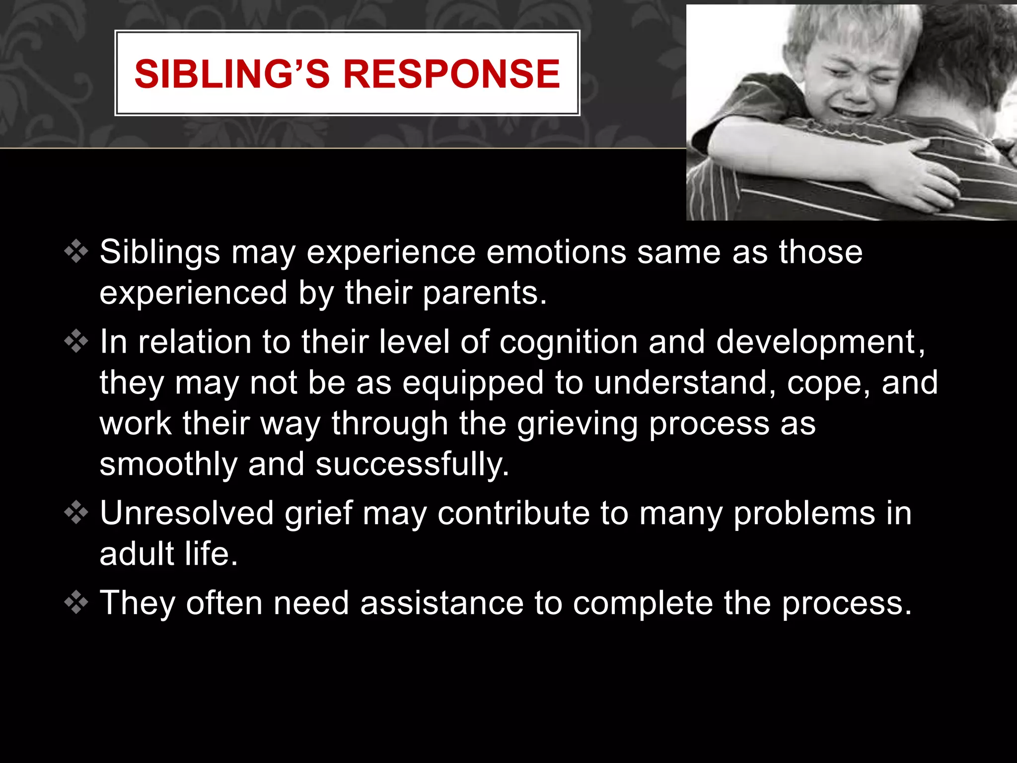  Siblings may experience emotions same as those
experienced by their parents.
 In relation to their level of cognition and development,
they may not be as equipped to understand, cope, and
work their way through the grieving process as
smoothly and successfully.
 Unresolved grief may contribute to many problems in
adult life.
 They often need assistance to complete the process.
SIBLING’S RESPONSE
 
