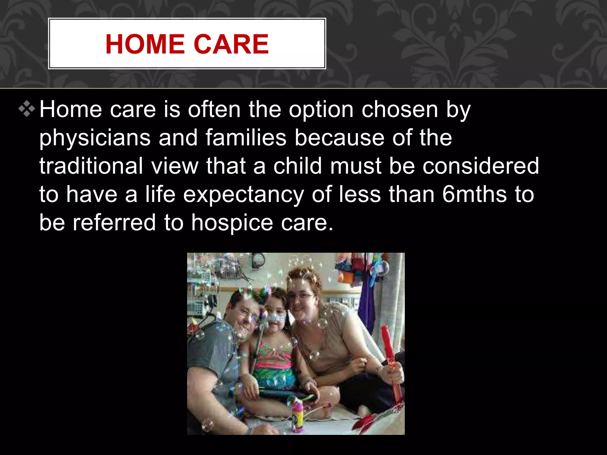 Home care is often the option chosen by
physicians and families because of the
traditional view that a child must be considered
to have a life expectancy of less than 6mths to
be referred to hospice care.
HOME CARE
 