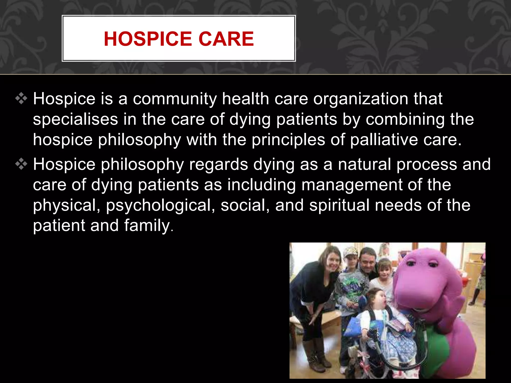  Hospice is a community health care organization that
specialises in the care of dying patients by combining the
hospice philosophy with the principles of palliative care.
 Hospice philosophy regards dying as a natural process and
care of dying patients as including management of the
physical, psychological, social, and spiritual needs of the
patient and family.
HOSPICE CARE
 