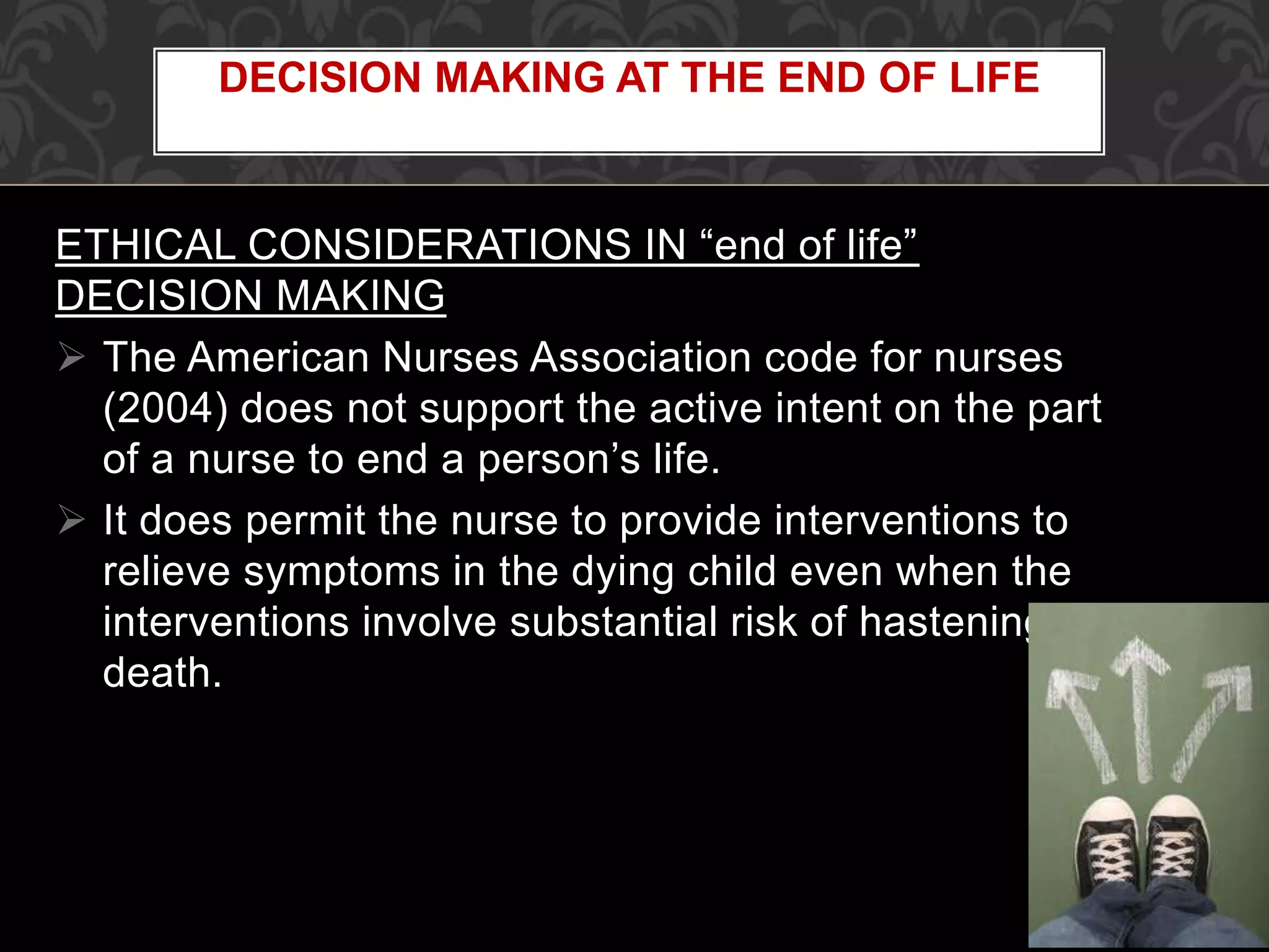 ETHICAL CONSIDERATIONS IN “end of life”
DECISION MAKING
 The American Nurses Association code for nurses
(2004) does not support the active intent on the part
of a nurse to end a person’s life.
 It does permit the nurse to provide interventions to
relieve symptoms in the dying child even when the
interventions involve substantial risk of hastening
death.
DECISION MAKING AT THE END OF LIFE
 