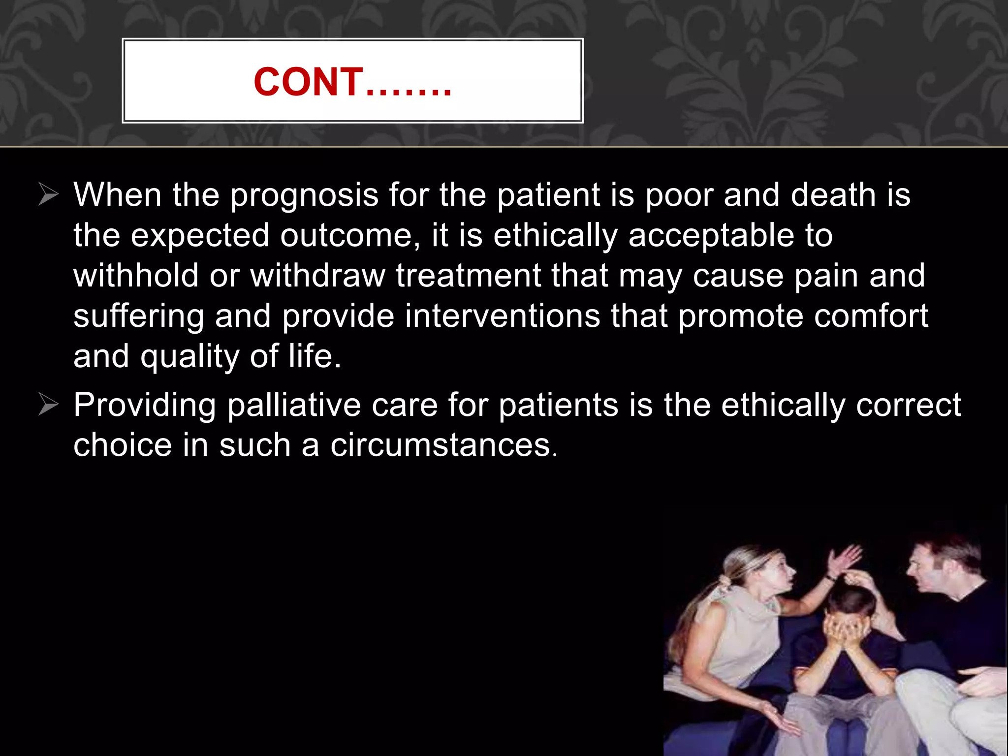  When the prognosis for the patient is poor and death is
the expected outcome, it is ethically acceptable to
withhold or withdraw treatment that may cause pain and
suffering and provide interventions that promote comfort
and quality of life.
 Providing palliative care for patients is the ethically correct
choice in such a circumstances.
CONT…….
 