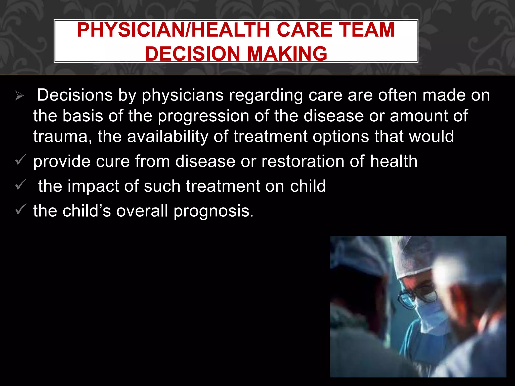  Decisions by physicians regarding care are often made on
the basis of the progression of the disease or amount of
trauma, the availability of treatment options that would
 provide cure from disease or restoration of health
 the impact of such treatment on child
 the child’s overall prognosis.
PHYSICIAN/HEALTH CARE TEAM
DECISION MAKING
 