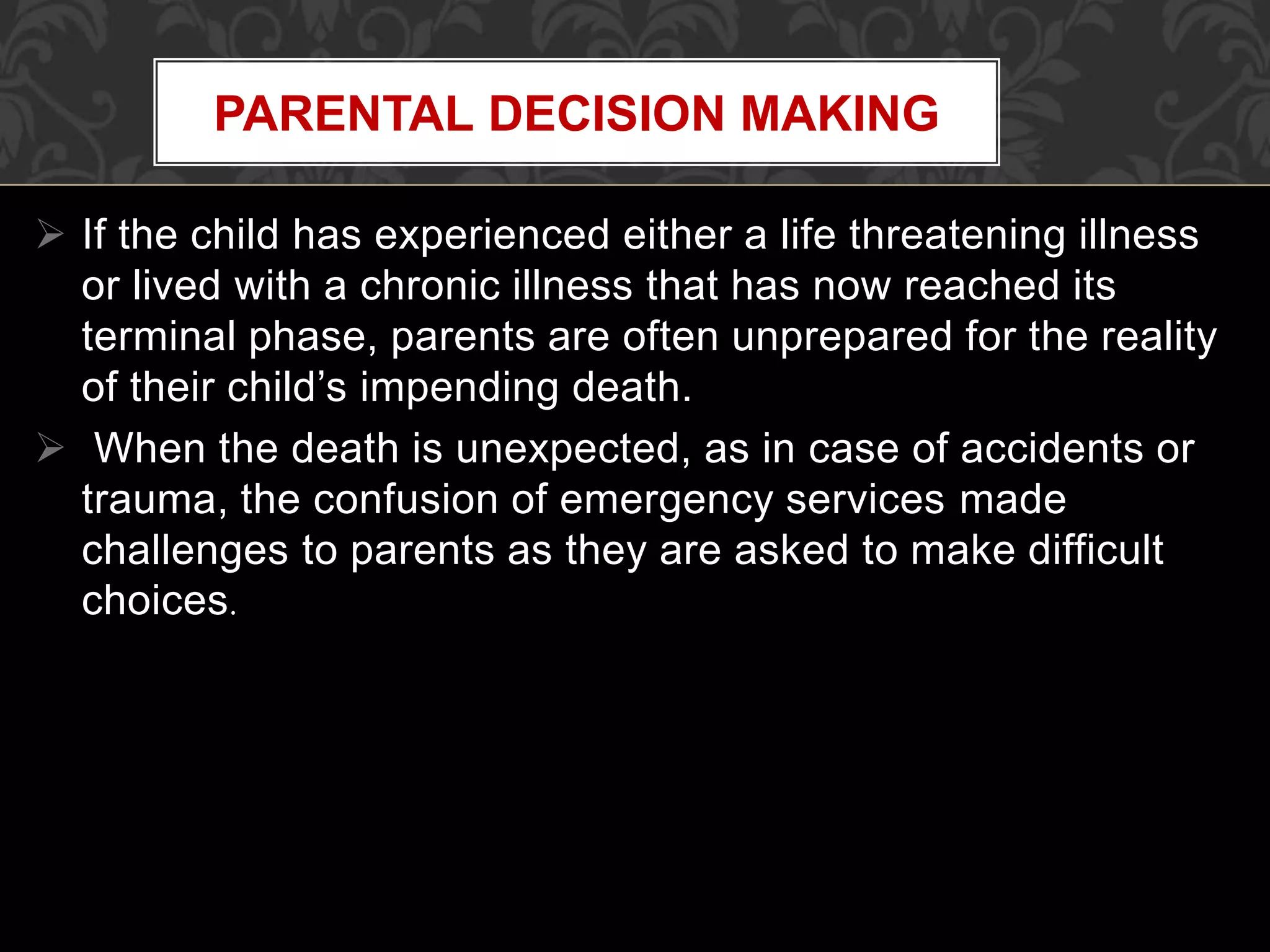  If the child has experienced either a life threatening illness
or lived with a chronic illness that has now reached its
terminal phase, parents are often unprepared for the reality
of their child’s impending death.
 When the death is unexpected, as in case of accidents or
trauma, the confusion of emergency services made
challenges to parents as they are asked to make difficult
choices.
PARENTAL DECISION MAKING
 