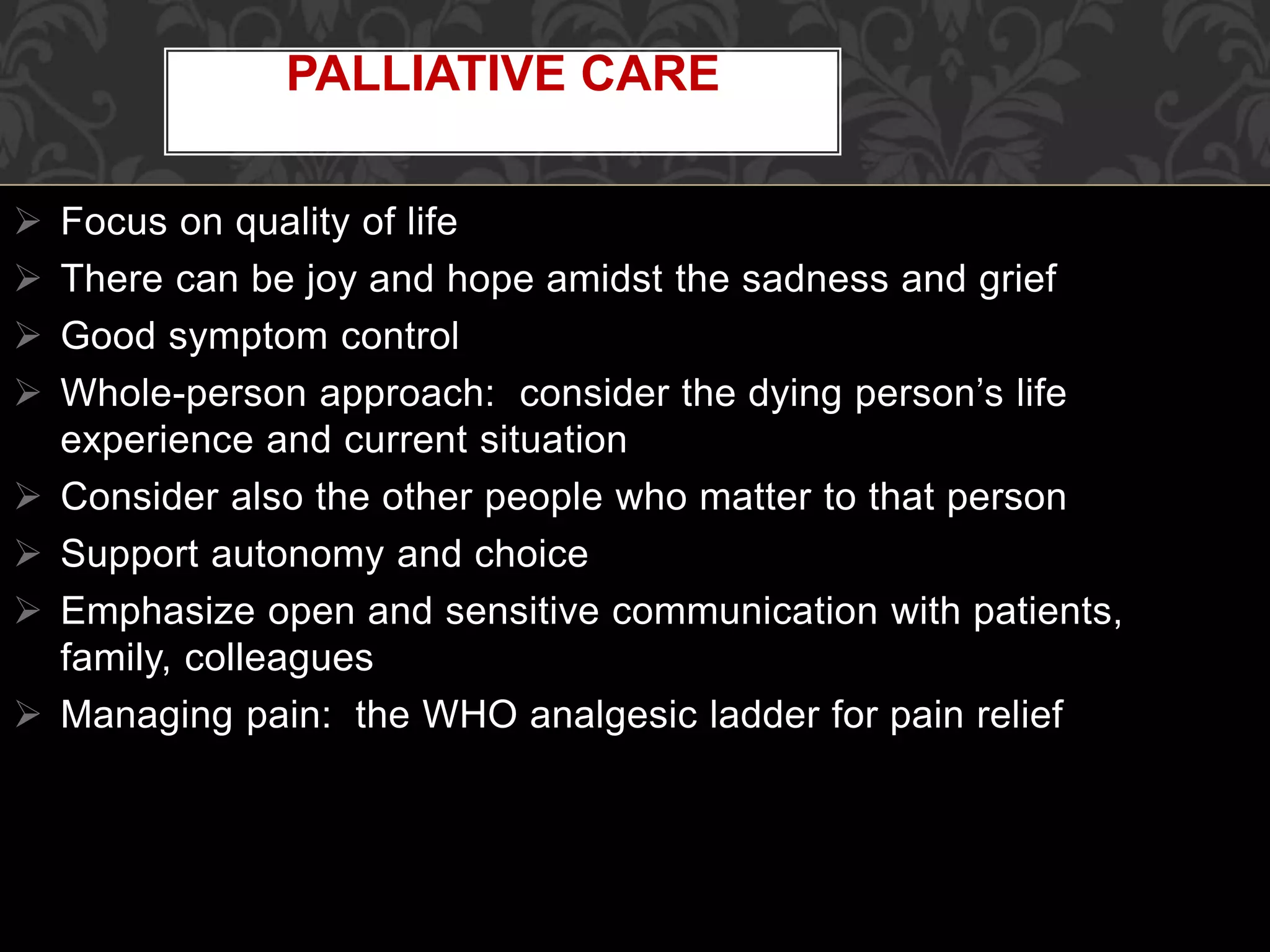  Focus on quality of life
 There can be joy and hope amidst the sadness and grief
 Good symptom control
 Whole-person approach: consider the dying person’s life
experience and current situation
 Consider also the other people who matter to that person
 Support autonomy and choice
 Emphasize open and sensitive communication with patients,
family, colleagues
 Managing pain: the WHO analgesic ladder for pain relief
PALLIATIVE CARE
 