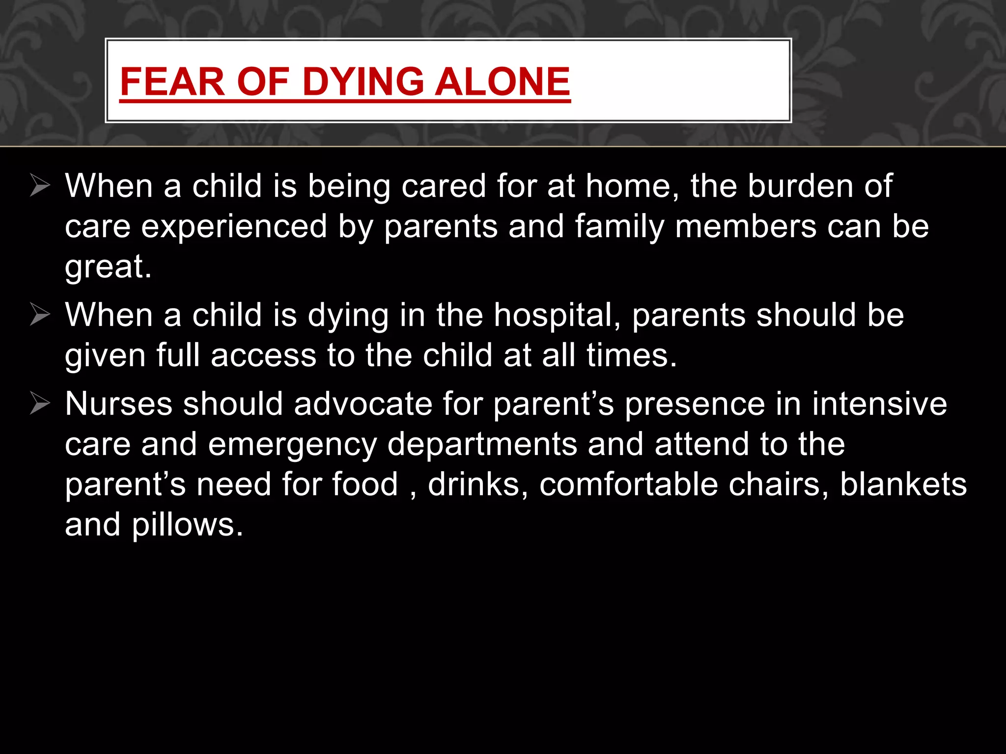  When a child is being cared for at home, the burden of
care experienced by parents and family members can be
great.
 When a child is dying in the hospital, parents should be
given full access to the child at all times.
 Nurses should advocate for parent’s presence in intensive
care and emergency departments and attend to the
parent’s need for food , drinks, comfortable chairs, blankets
and pillows.
FEAR OF DYING ALONE
 