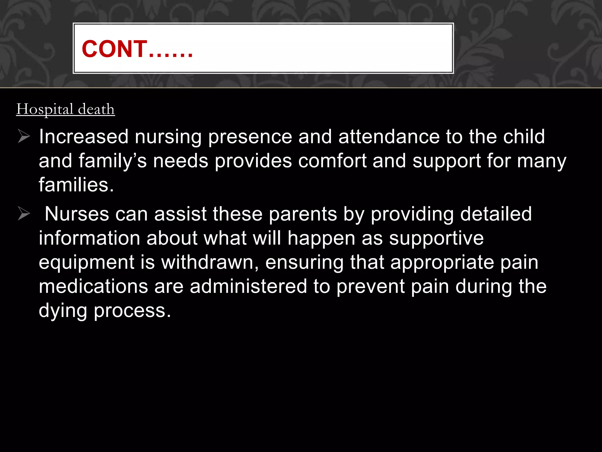 Hospital death
 Increased nursing presence and attendance to the child
and family’s needs provides comfort and support for many
families.
 Nurses can assist these parents by providing detailed
information about what will happen as supportive
equipment is withdrawn, ensuring that appropriate pain
medications are administered to prevent pain during the
dying process.
CONT……
 