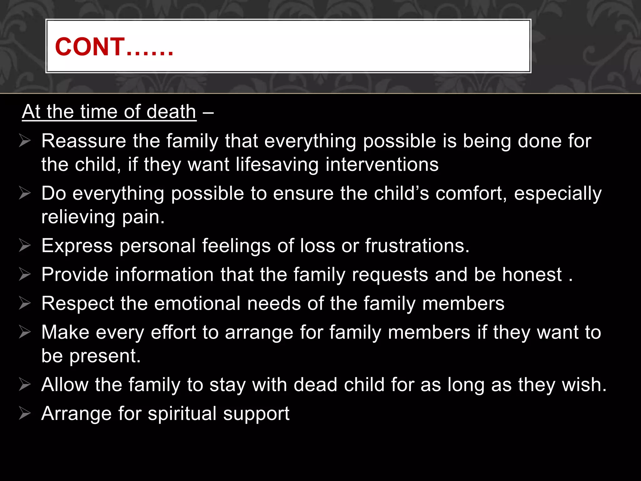 At the time of death –
 Reassure the family that everything possible is being done for
the child, if they want lifesaving interventions
 Do everything possible to ensure the child’s comfort, especially
relieving pain.
 Express personal feelings of loss or frustrations.
 Provide information that the family requests and be honest .
 Respect the emotional needs of the family members
 Make every effort to arrange for family members if they want to
be present.
 Allow the family to stay with dead child for as long as they wish.
 Arrange for spiritual support
CONT……
 