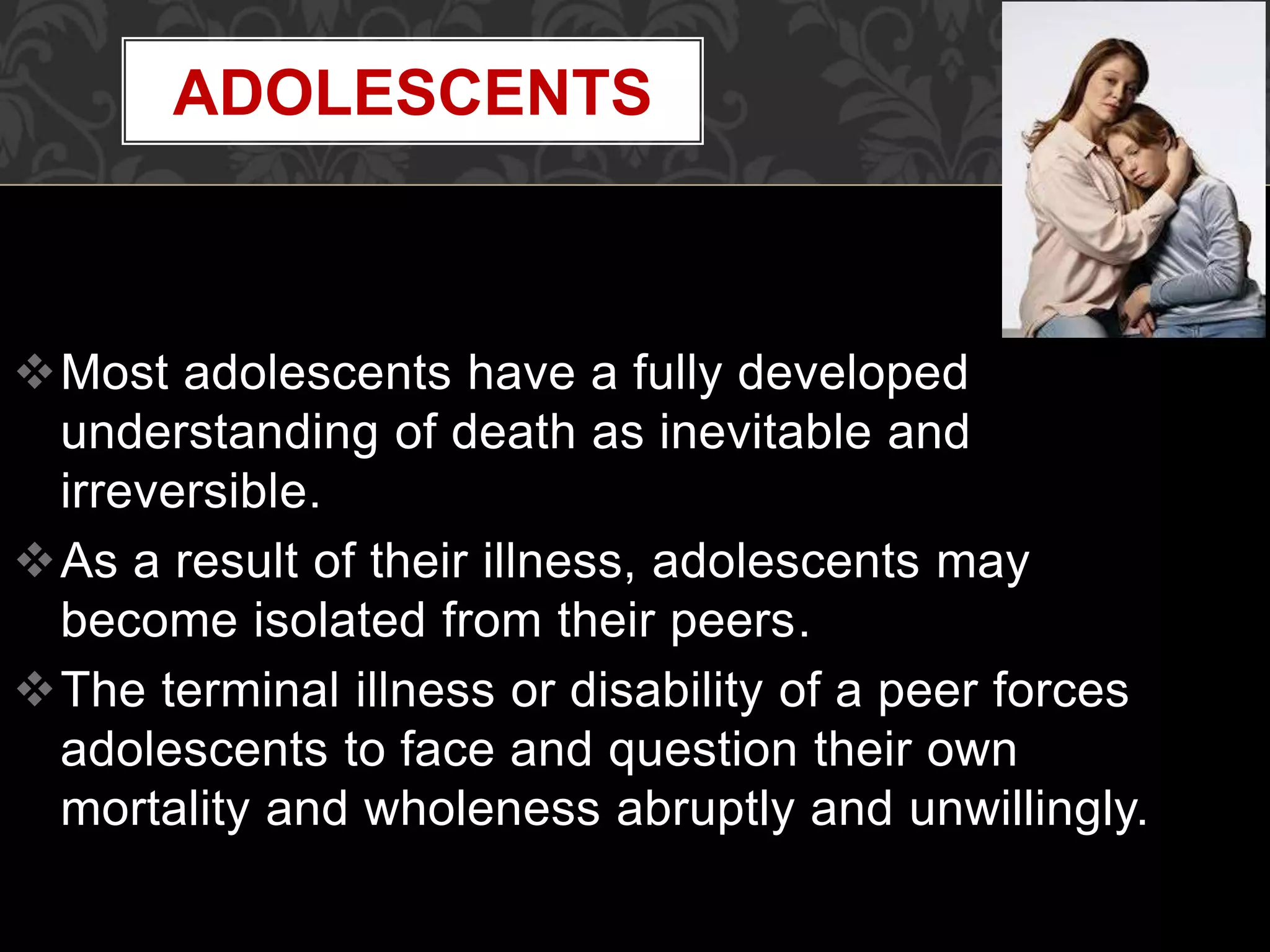 Most adolescents have a fully developed
understanding of death as inevitable and
irreversible.
As a result of their illness, adolescents may
become isolated from their peers.
The terminal illness or disability of a peer forces
adolescents to face and question their own
mortality and wholeness abruptly and unwillingly.
ADOLESCENTS
 