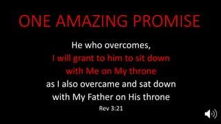 ONE AMAZING PROMISE
He who overcomes,
I will grant to him to sit down
with Me on My throne
as I also overcame and sat down
with My Father on His throne
Rev 3:21
 