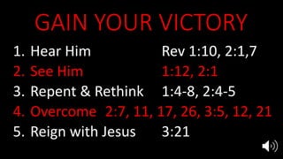 GAIN YOUR VICTORY
1. Hear Him Rev 1:10, 2:1,7
2. See Him 1:12, 2:1
3. Repent & Rethink 1:4-8, 2:4-5
4. Overcome 2:7, 11, 17, 26, 3:5, 12, 21
5. Reign with Jesus 3:21
 