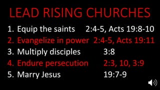 LEAD RISING CHURCHES
1. Equip the saints 2:4-5, Acts 19:8-10
2. Evangelize in power 2:4-5, Acts 19:11
3. Multiply disciples 3:8
4. Endure persecution 2:3, 10, 3:9
5. Marry Jesus 19:7-9
 