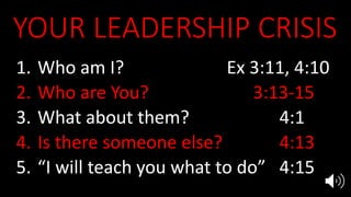 YOUR LEADERSHIP CRISIS
1. Who am I? Ex 3:11, 4:10
2. Who are You? 3:13-15
3. What about them? 4:1
4. Is there someone else? 4:13
5. “I will teach you what to do” 4:15
 