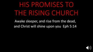 HIS PROMISES TO
THE RISING CHURCH
Awake sleeper, and rise from the dead,
and Christ will shine upon you Eph 5:14
He will present to Himself the church
in all her glory, without spot or wrinkle Eph 5:27
Rise and shine for your light has come,
the glory of the Lord has risen upon you Is 60:1
 