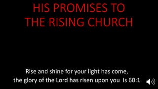HIS PROMISES TO
THE RISING CHURCH
Awake sleeper, and rise from the dead,
and Christ will shine upon you Eph 5:14
He will present to Himself the church
in all her glory, without spot or wrinkle Eph 5:27
Rise and shine for your light has come,
the glory of the Lord has risen upon you Is 60:1
 