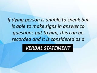 If dying person is unable to speak but
is able to make signs in answer to
questions put to him, this can be
recorded and it is considered as a
VERBAL STATEMENT
 