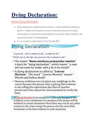 Dying Declaration:
What Is Dying Declaration:
 Dying declaration is defined as the written or verbal statement made by a
person – likely to die because of some unnatural act done on his body
narrating the circumstances responsible for his present state of health or the
cause and manner of unlikely death.
 It is an evidence under Section 32 of the IEA,1872.
 
