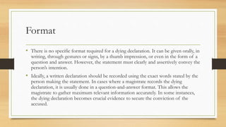 Format
• There is no specific format required for a dying declaration. It can be given orally, in
writing, through gestures or signs, by a thumb impression, or even in the form of a
question and answer. However, the statement must clearly and assertively convey the
person’s intention.
• Ideally, a written declaration should be recorded using the exact words stated by the
person making the statement. In cases where a magistrate records the dying
declaration, it is usually done in a question-and-answer format. This allows the
magistrate to gather maximum relevant information accurately. In some instances,
the dying declaration becomes crucial evidence to secure the conviction of the
accused.
 