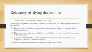 Relevancy of dying declaration
• Laxman v. State of Maharashtra ((2005) 6 SCC 710)
A statement by a person made before his death to be relevant, the following ingredients are to
be satisfied:
(1) The statement is made by a person who is conscious and believes or apprehends that
death is imminent.
(2) The statement must pertain to what the person believes to be the cause of circumstances
of his/her death.
(3) What is recorded must be a statement made by the person concerned, since it is an
exception to the rule of hearsay evidence.
(4) The statement must be confidence bearing, truthful and credible
 