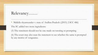 Relevancy……
• Mallella shyamsunder v. state of Andhra Pradesh ((2015) 2 SCC 486)
The SC added two more ingredients:
(5) The statement should not be one made on tutoring or prompting
(6) The court may also scan the statement to see whether the same is prompted
by any motive of vengeance.
 