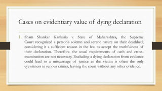 Cases on evidentiary value of dying declaration
1. Sham Shankar Kankaria v. State of Maharashtra, the Supreme
Court recognized a person’s solemn and serene nature on their deathbed,
considering it a sufficient reason in the law to accept the truthfulness of
their declaration. Therefore, the usual requirements of oath and cross-
examination are not necessary. Excluding a dying declaration from evidence
could lead to a miscarriage of justice as the victim is often the only
eyewitness in serious crimes, leaving the court without any other evidence.
 