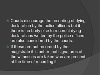  Courts discourage the recording of dying
declaration by the police officers but if
there is no body else to record it dying
declarations written by the police officers
are also considered by the courts.
 If these are not recorded by the
magistrate it is better that signatures of
the witnesses are taken who are present
at the time of recording it.
 
