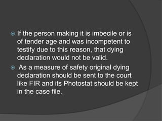 If the person making it is imbecile or is
of tender age and was incompetent to
testify due to this reason, that dying
declaration would not be valid.
 As a measure of safety original dying
declaration should be sent to the court
like FIR and its Photostat should be kept
in the case file.
 