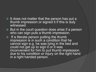  It does not matter that the person has put a
thumb impression or signed it if this is duly
witnessed.
 But in the court question does arise if a person
who can sign puts a thumb impression.
 If a literate person putting the thumb
impression is in such a condition that he
cannot sign e.g. he was lying in the bed and
could not get up to sign it or it was
inconvenient for him to put thumb impression
due to his condition or injury on the right hand
in a right handed person.
 