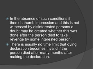  In the absence of such conditions if
there is thumb impression and this is not
witnessed by disinterested persons a
doubt may be created whether this was
done after the person died to take
revenge by some interested person.
 There is usually no time limit that dying
declaration becomes invalid if the
person died after many months after
making the declaration.
 