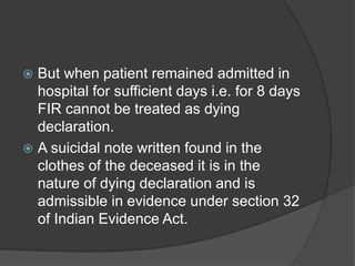  But when patient remained admitted in
hospital for sufficient days i.e. for 8 days
FIR cannot be treated as dying
declaration.
 A suicidal note written found in the
clothes of the deceased it is in the
nature of dying declaration and is
admissible in evidence under section 32
of Indian Evidence Act.
 
