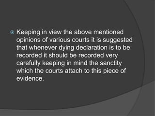  Keeping in view the above mentioned
opinions of various courts it is suggested
that whenever dying declaration is to be
recorded it should be recorded very
carefully keeping in mind the sanctity
which the courts attach to this piece of
evidence.
 