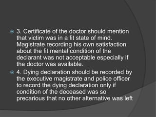  3. Certificate of the doctor should mention
that victim was in a fit state of mind.
Magistrate recording his own satisfaction
about the fit mental condition of the
declarant was not acceptable especially if
the doctor was available.
 4. Dying declaration should be recorded by
the executive magistrate and police officer
to record the dying declaration only if
condition of the deceased was so
precarious that no other alternative was left
 