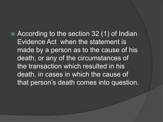  According to the section 32 (1) of Indian
Evidence Act when the statement is
made by a person as to the cause of his
death, or any of the circumstances of
the transaction which resulted in his
death, in cases in which the cause of
that person’s death comes into question.
 