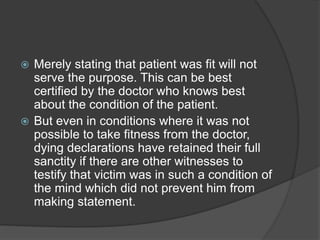  Merely stating that patient was fit will not
serve the purpose. This can be best
certified by the doctor who knows best
about the condition of the patient.
 But even in conditions where it was not
possible to take fitness from the doctor,
dying declarations have retained their full
sanctity if there are other witnesses to
testify that victim was in such a condition of
the mind which did not prevent him from
making statement.
 